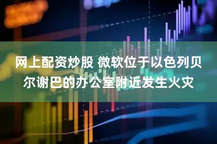 网上配资炒股 微软位于以色列贝尔谢巴的办公室附近发生火灾