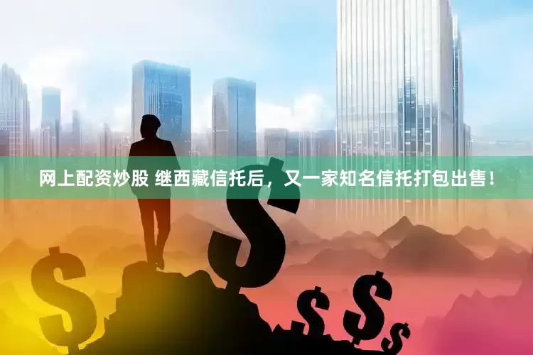 网上配资炒股 继西藏信托后，又一家知名信托打包出售！