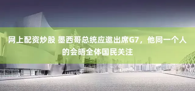 网上配资炒股 墨西哥总统应邀出席G7，他同一个人的会晤全体国民关注