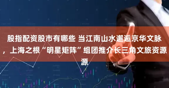 股指配资股市有哪些 当江南山水邂逅京华文脉，上海之根“明星矩阵”组团推介长三角文旅资源