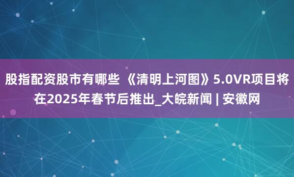 股指配资股市有哪些 《清明上河图》5.0VR项目将在2025年春节后推出_大皖新闻 | 安徽网