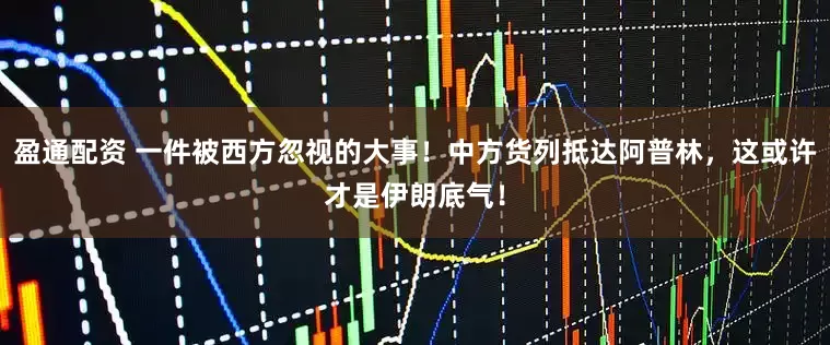 盈通配资 一件被西方忽视的大事！中方货列抵达阿普林，这或许才是伊朗底气！