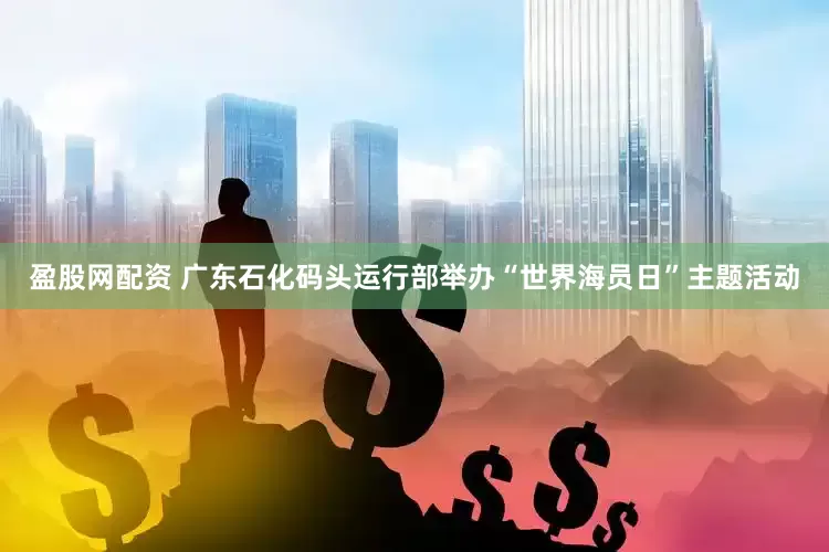 盈股网配资 广东石化码头运行部举办“世界海员日”主题活动