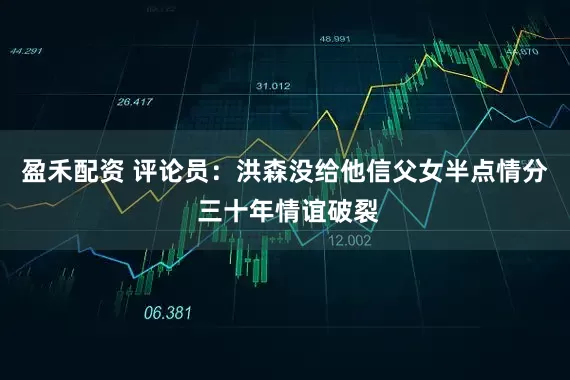 盈禾配资 评论员：洪森没给他信父女半点情分 三十年情谊破裂