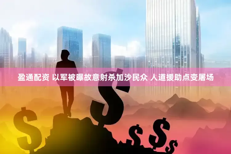 盈通配资 以军被曝故意射杀加沙民众 人道援助点变屠场