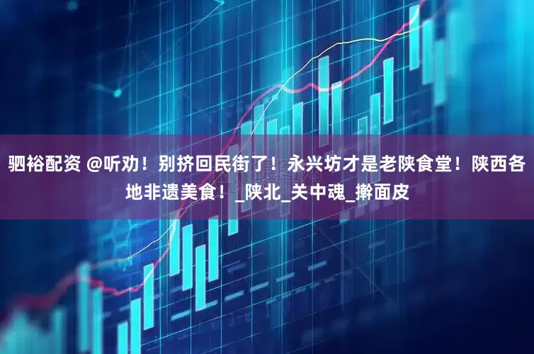 驷裕配资 @听劝！别挤回民街了！永兴坊才是老陕食堂！陕西各地非遗美食！_陕北_关中魂_擀面皮