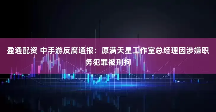 盈通配资 中手游反腐通报：原满天星工作室总经理因涉嫌职务犯罪被刑拘