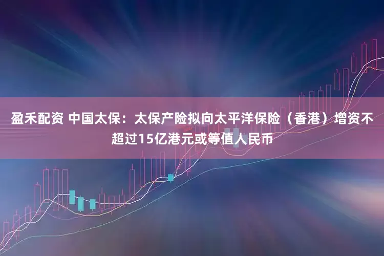 盈禾配资 中国太保：太保产险拟向太平洋保险（香港）增资不超过15亿港元或等值人民币