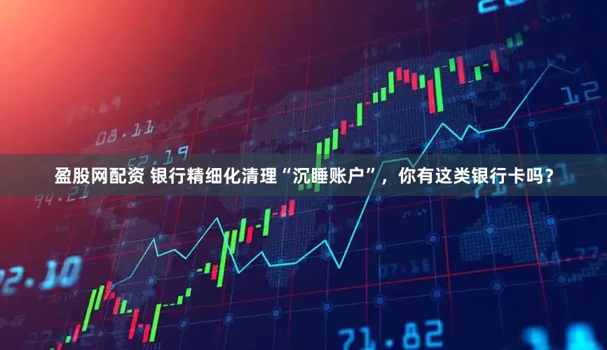 盈股网配资 银行精细化清理“沉睡账户”，你有这类银行卡吗？
