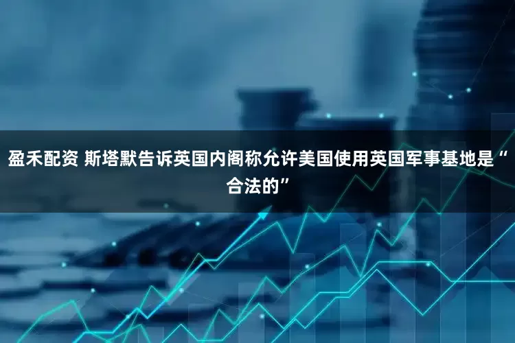 盈禾配资 斯塔默告诉英国内阁称允许美国使用英国军事基地是“合法的”