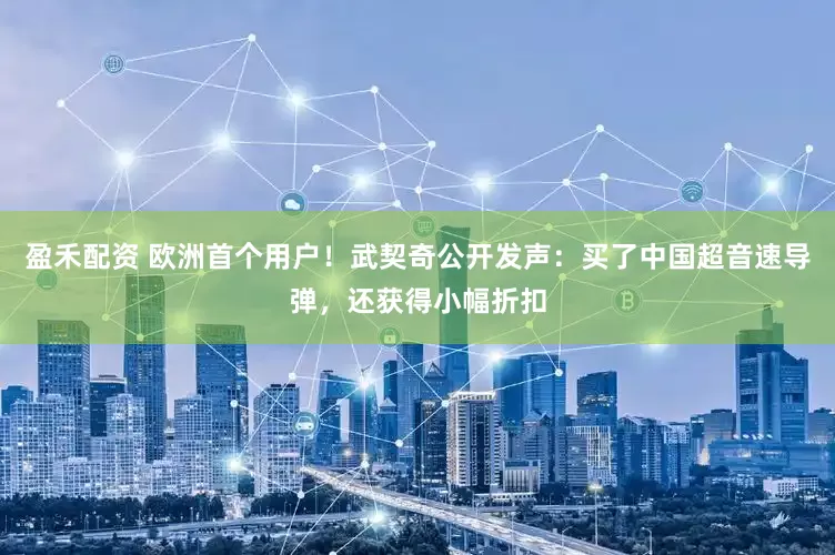 盈禾配资 欧洲首个用户！武契奇公开发声：买了中国超音速导弹，还获得小幅折扣