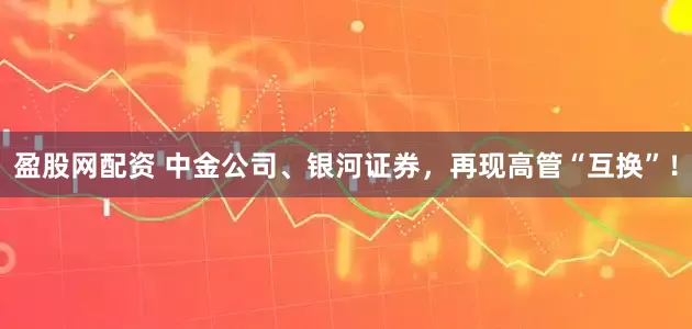盈股网配资 中金公司、银河证券，再现高管“互换”！