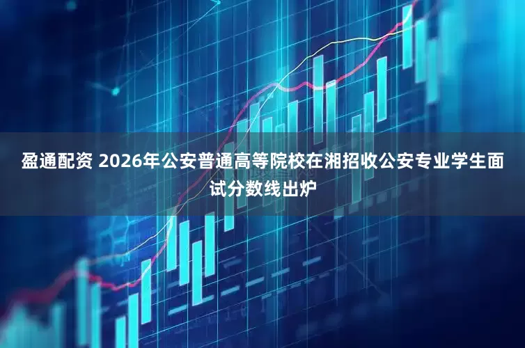 盈通配资 2026年公安普通高等院校在湘招收公安专业学生面试分数线出炉