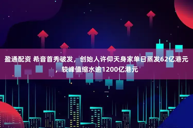盈通配资 希音首秀破发，创始人许仰天身家单日蒸发62亿港元，较峰值缩水逾1200亿港元